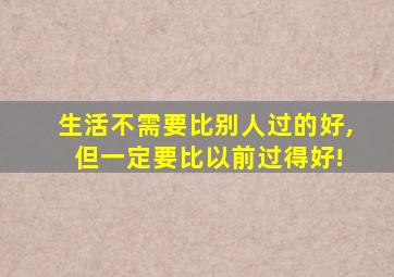 生活不需要比别人过的好, 但一定要比以前过得好!